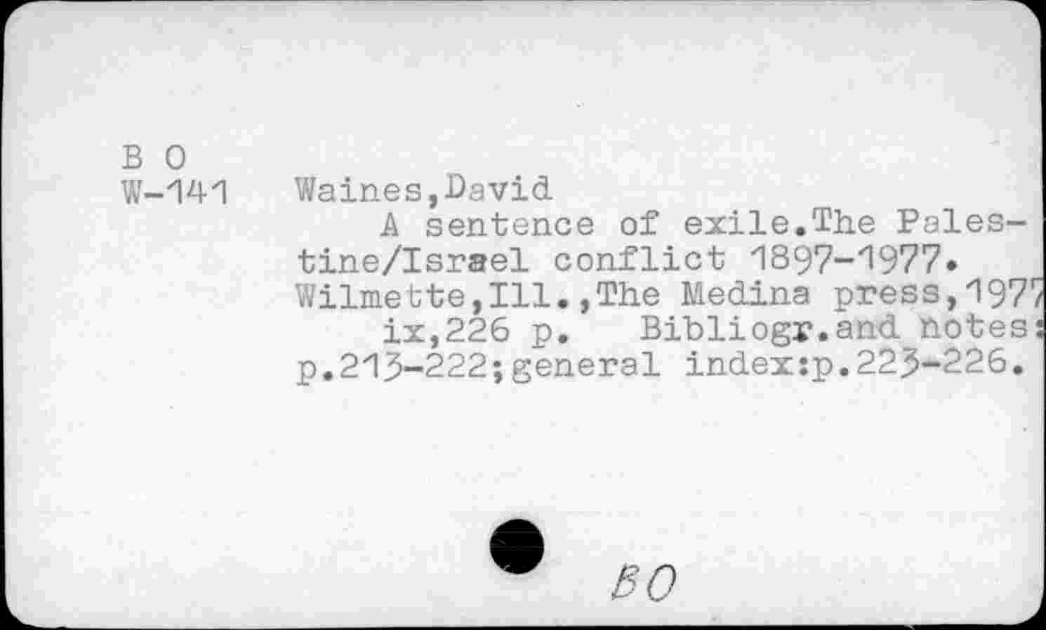 ﻿B 0 W-141
Waines,David
A sentence of exile.The Pales-tine/Israel conflict 1897-1977» Wilmette,Ill.,The Medina press,197 ix,226 p. Bibliogr.and notes p.213-222;general indexsp.223-226.
SO